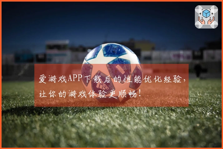爱游戏APP下载后的性能优化经验，让你的游戏体验更顺畅！