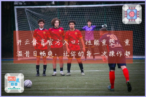 开云体育官方入口：性能重塑，重温昔日畅爽，让你的每一次操作都如有神助