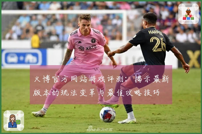 火博官方网站游戏评测：揭示最新版本的玩法变革与最佳攻略技巧