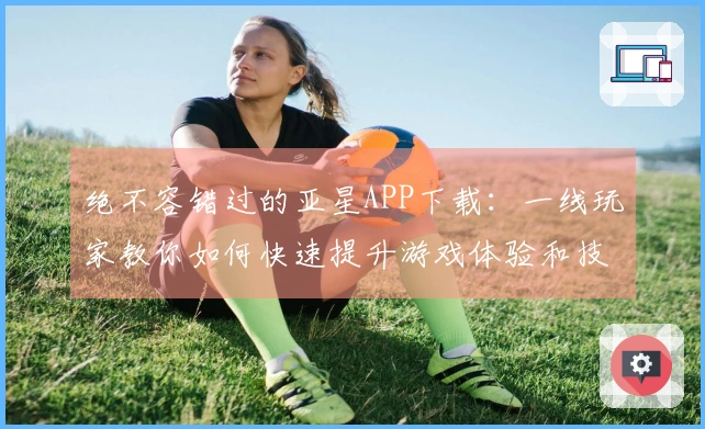 绝不容错过的亚星APP下载：一线玩家教你如何快速提升游戏体验和技巧