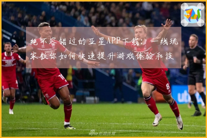 绝不容错过的亚星APP下载：一线玩家教你如何快速提升游戏体验和技巧